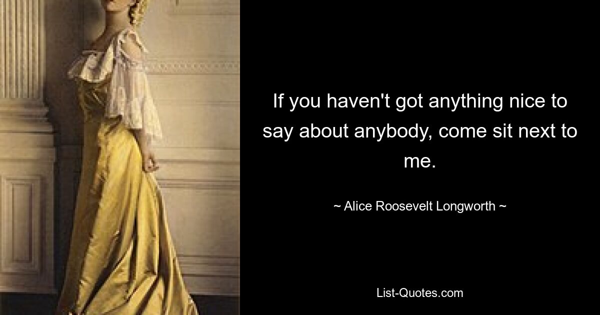 If you haven't got anything nice to say about anybody, come sit next to me. — © Alice Roosevelt Longworth