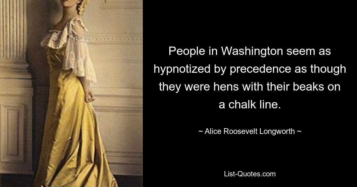 People in Washington seem as hypnotized by precedence as though they were hens with their beaks on a chalk line. — © Alice Roosevelt Longworth