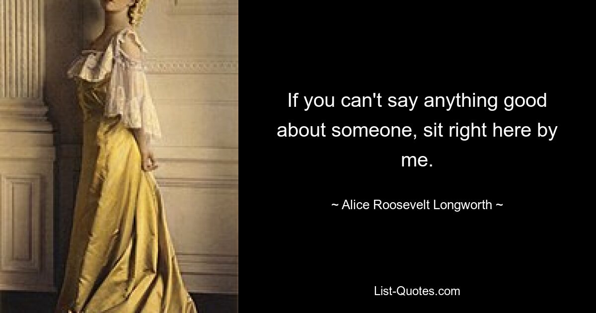 If you can't say anything good about someone, sit right here by me. — © Alice Roosevelt Longworth