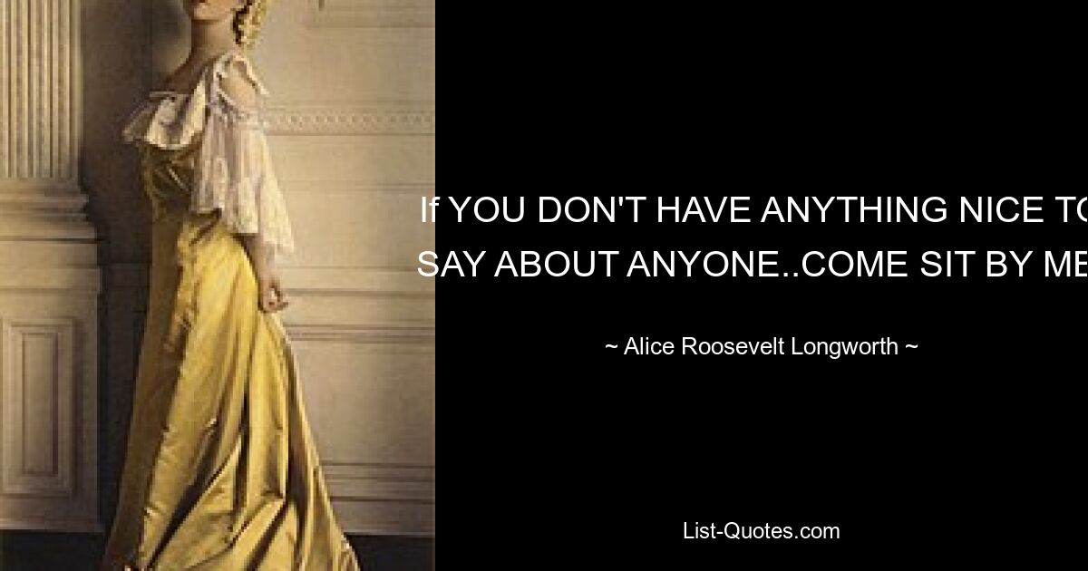 If YOU DON'T HAVE ANYTHING NICE TO SAY ABOUT ANYONE..COME SIT BY ME. — © Alice Roosevelt Longworth