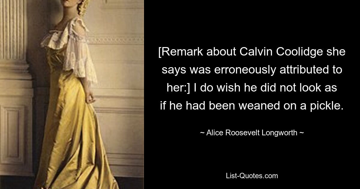 [Remark about Calvin Coolidge she says was erroneously attributed to her:] I do wish he did not look as if he had been weaned on a pickle. — © Alice Roosevelt Longworth