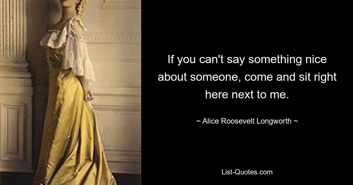 If you can't say something nice about someone, come and sit right here next to me. — © Alice Roosevelt Longworth