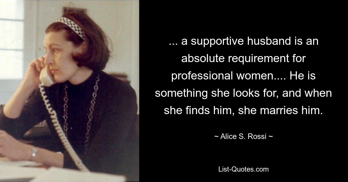 ... a supportive husband is an absolute requirement for professional women.... He is something she looks for, and when she finds him, she marries him. — © Alice S Rossi