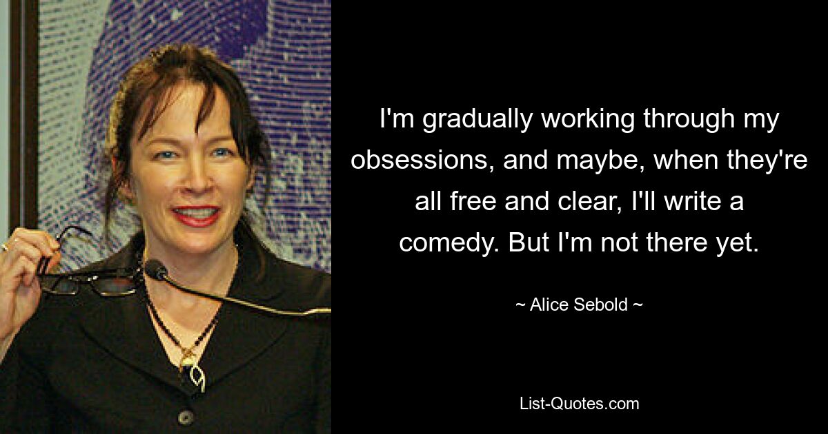 I'm gradually working through my obsessions, and maybe, when they're all free and clear, I'll write a comedy. But I'm not there yet. — © Alice Sebold