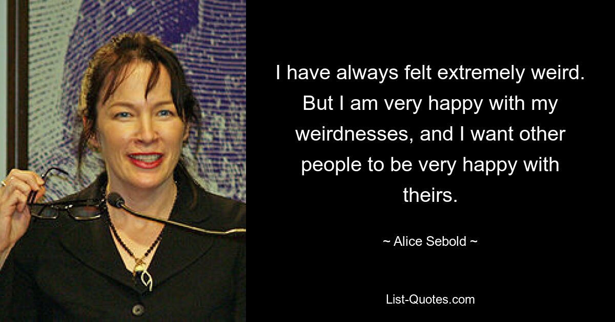 I have always felt extremely weird. But I am very happy with my weirdnesses, and I want other people to be very happy with theirs. — © Alice Sebold