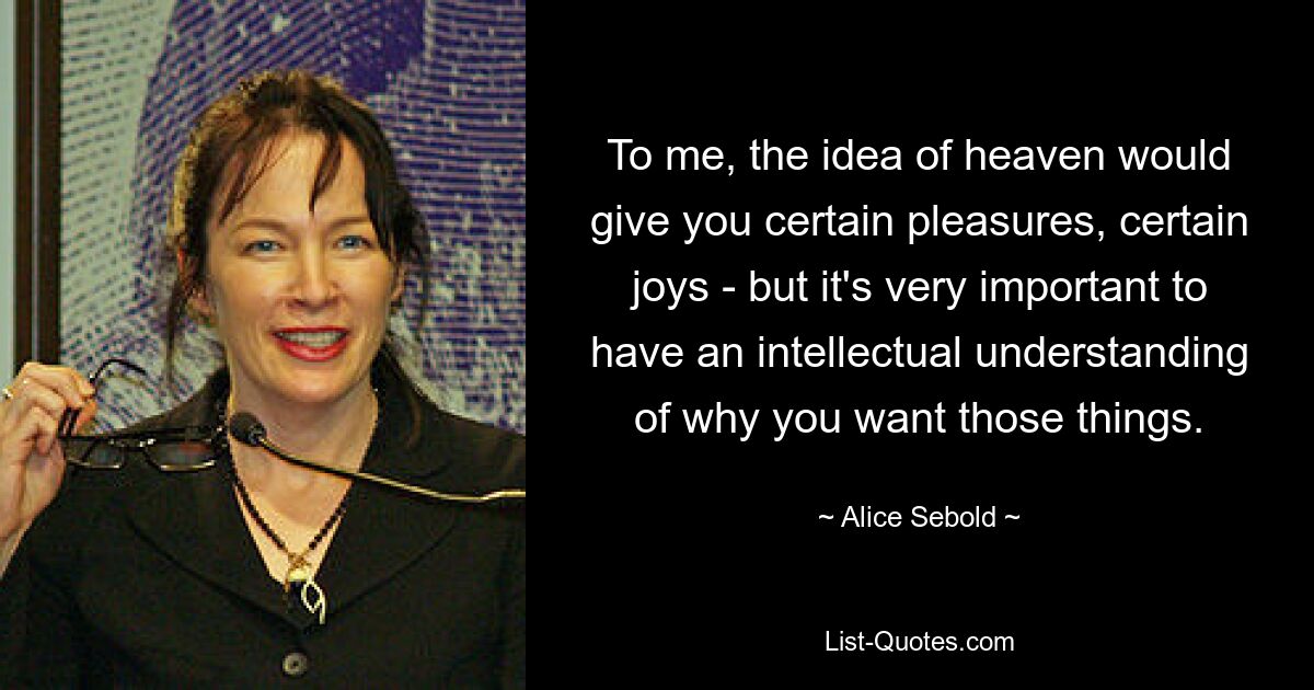 To me, the idea of heaven would give you certain pleasures, certain joys - but it's very important to have an intellectual understanding of why you want those things. — © Alice Sebold