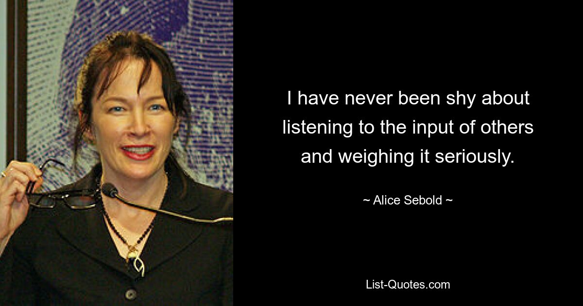 I have never been shy about listening to the input of others and weighing it seriously. — © Alice Sebold