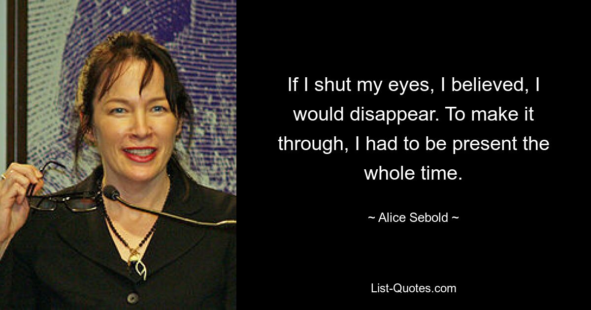 If I shut my eyes, I believed, I would disappear. To make it through, I had to be present the whole time. — © Alice Sebold