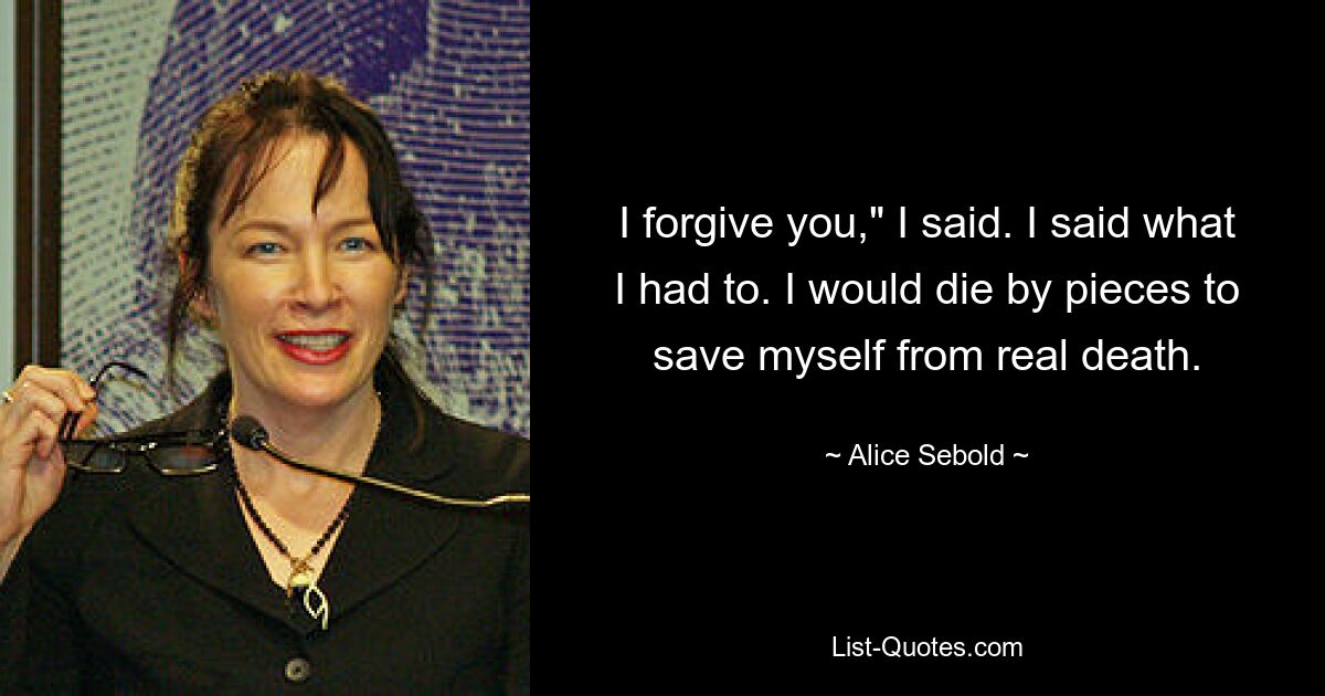 I forgive you," I said. I said what I had to. I would die by pieces to save myself from real death. — © Alice Sebold