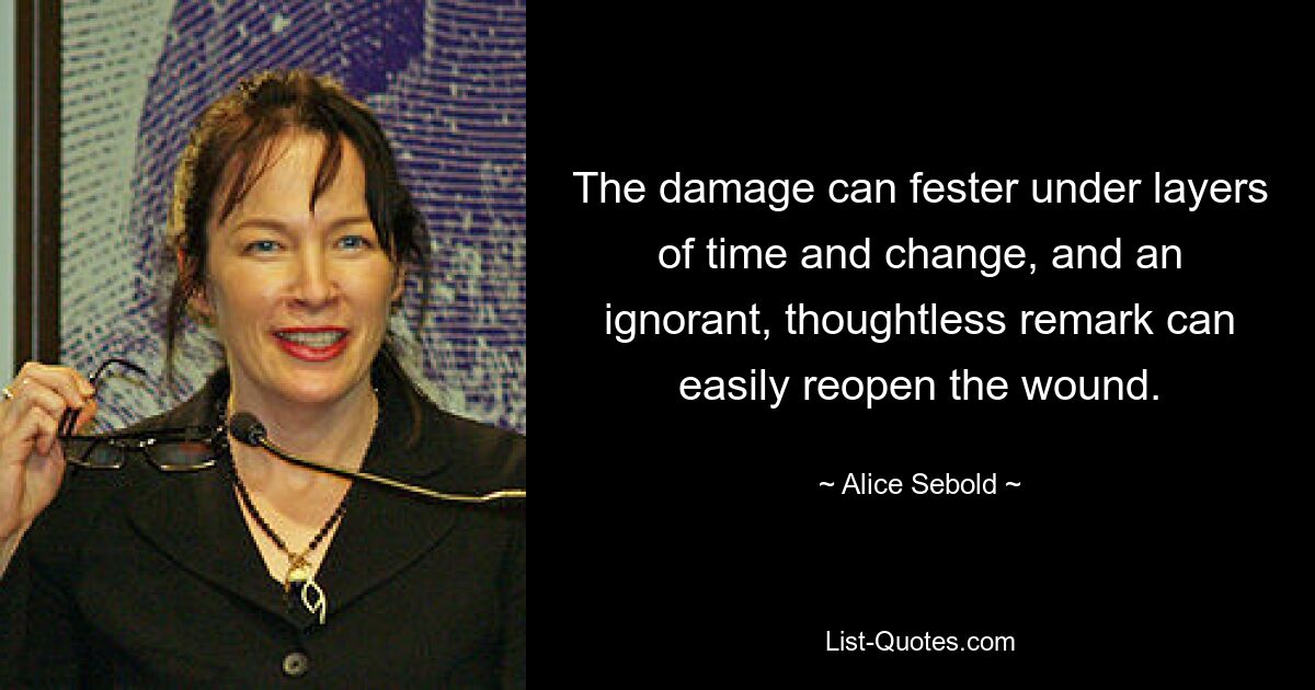 The damage can fester under layers of time and change, and an ignorant, thoughtless remark can easily reopen the wound. — © Alice Sebold