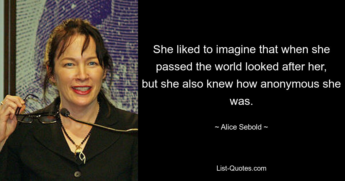 She liked to imagine that when she passed the world looked after her, but she also knew how anonymous she was. — © Alice Sebold