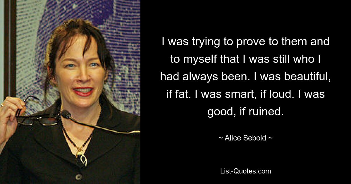 I was trying to prove to them and to myself that I was still who I had always been. I was beautiful, if fat. I was smart, if loud. I was good, if ruined. — © Alice Sebold