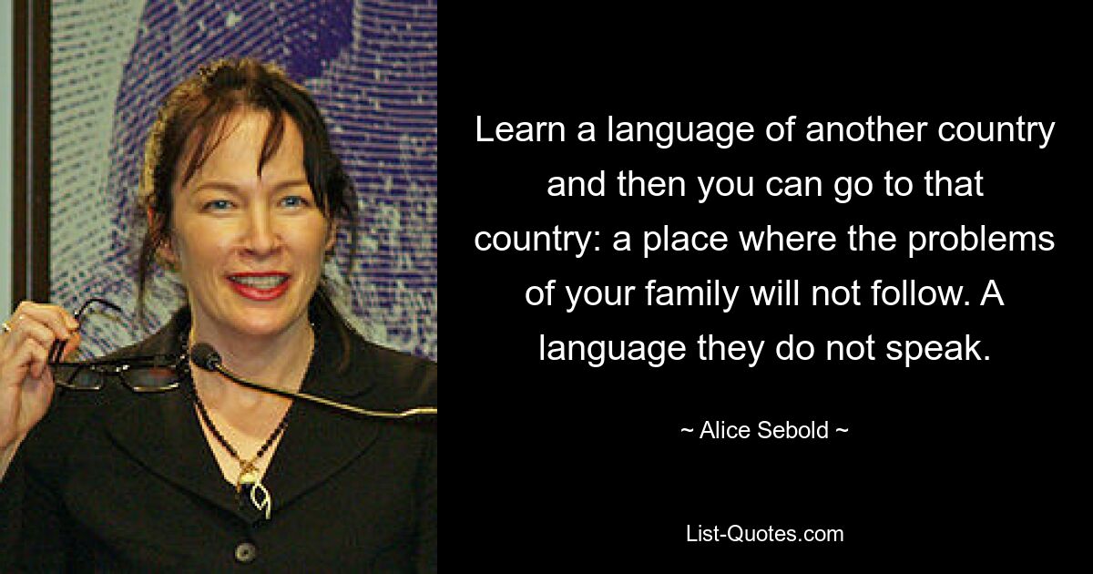 Learn a language of another country and then you can go to that country: a place where the problems of your family will not follow. A language they do not speak. — © Alice Sebold