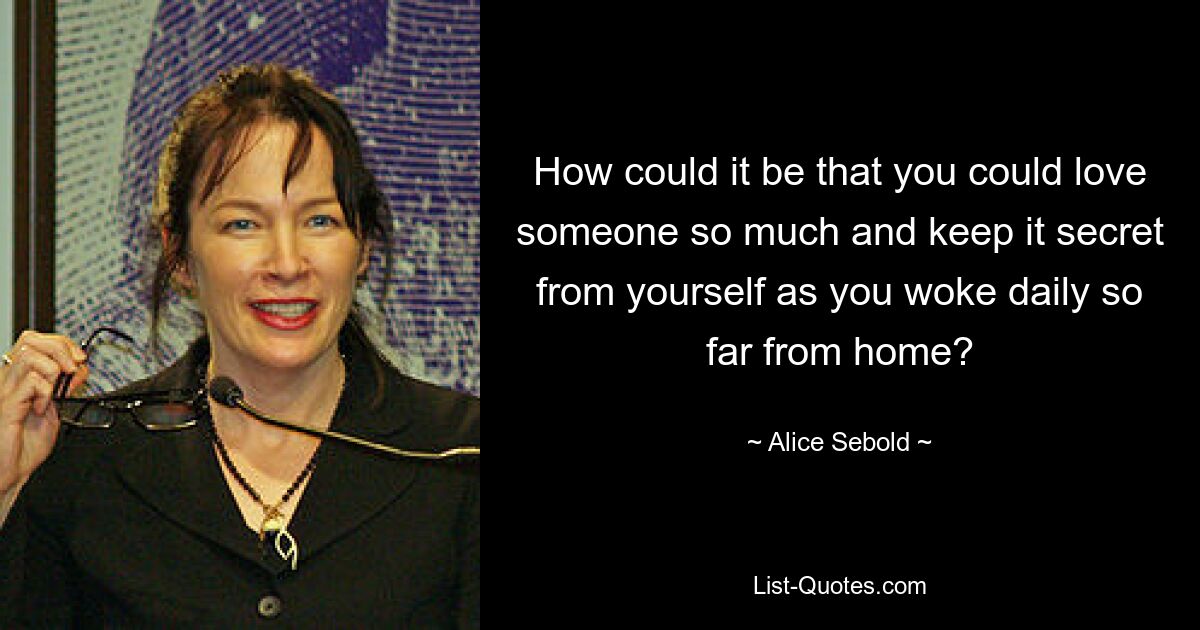 How could it be that you could love someone so much and keep it secret from yourself as you woke daily so far from home? — © Alice Sebold