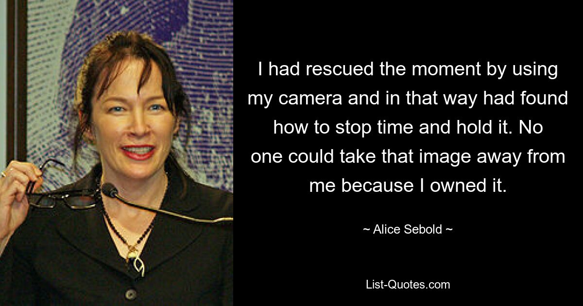 I had rescued the moment by using my camera and in that way had found how to stop time and hold it. No one could take that image away from me because I owned it. — © Alice Sebold