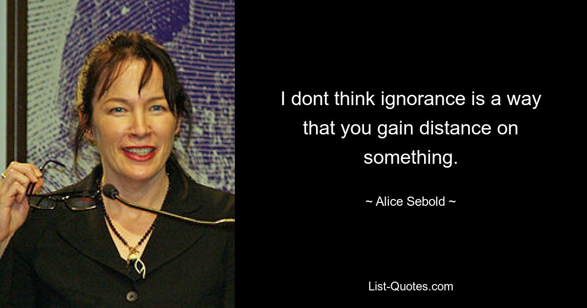 I dont think ignorance is a way that you gain distance on something. — © Alice Sebold