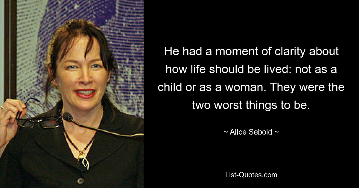 He had a moment of clarity about how life should be lived: not as a child or as a woman. They were the two worst things to be. — © Alice Sebold