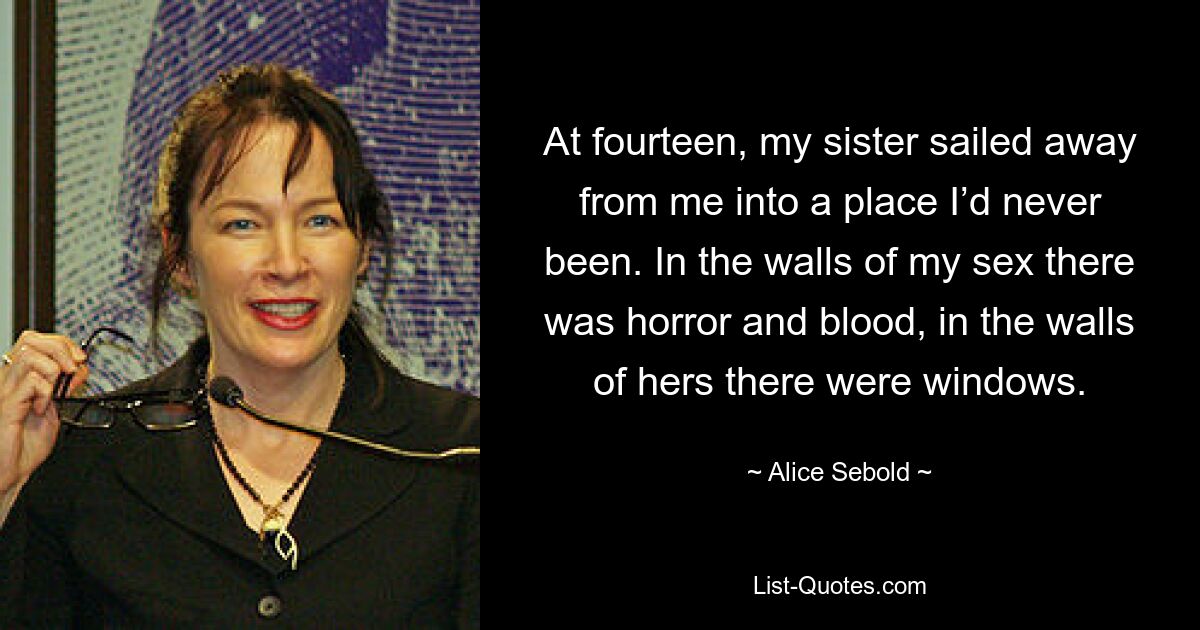 At fourteen, my sister sailed away from me into a place I’d never been. In the walls of my sex there was horror and blood, in the walls of hers there were windows. — © Alice Sebold