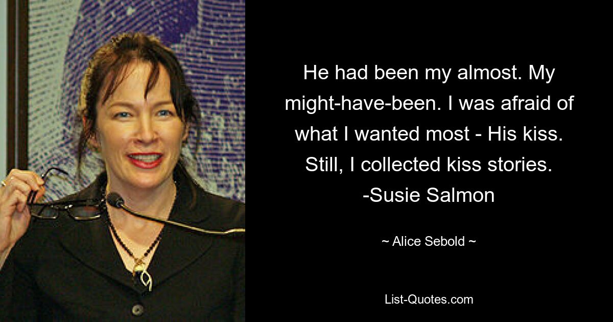 He had been my almost. My might-have-been. I was afraid of what I wanted most - His kiss. Still, I collected kiss stories. -Susie Salmon — © Alice Sebold