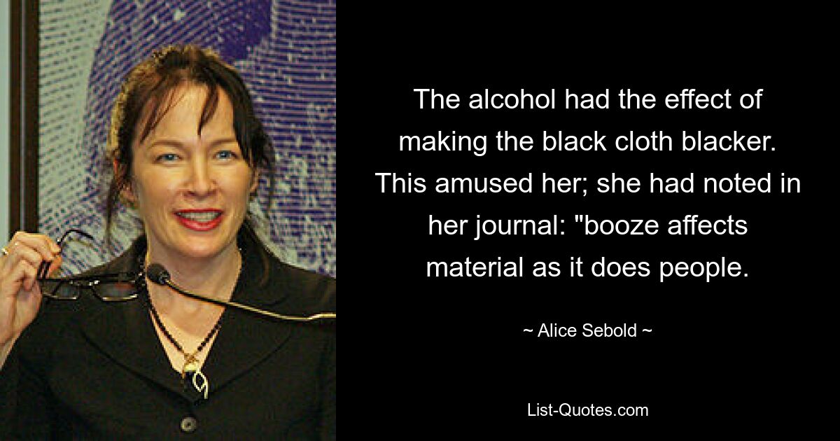 The alcohol had the effect of making the black cloth blacker. This amused her; she had noted in her journal: "booze affects material as it does people. — © Alice Sebold