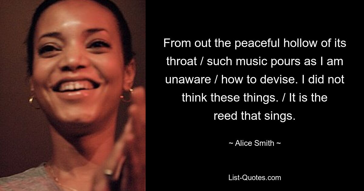 From out the peaceful hollow of its throat / such music pours as I am unaware / how to devise. I did not think these things. / It is the reed that sings. — © Alice Smith