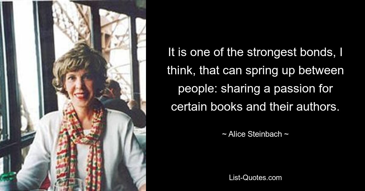 It is one of the strongest bonds, I think, that can spring up between people: sharing a passion for certain books and their authors. — © Alice Steinbach