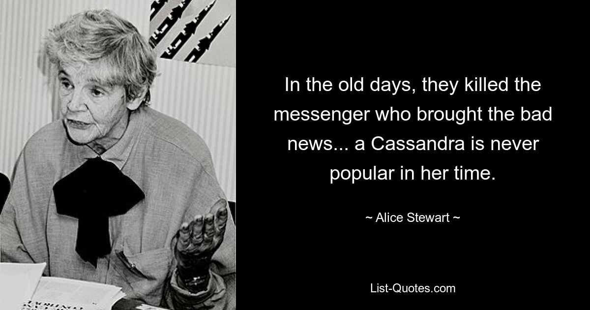 In the old days, they killed the messenger who brought the bad news... a Cassandra is never popular in her time. — © Alice Stewart