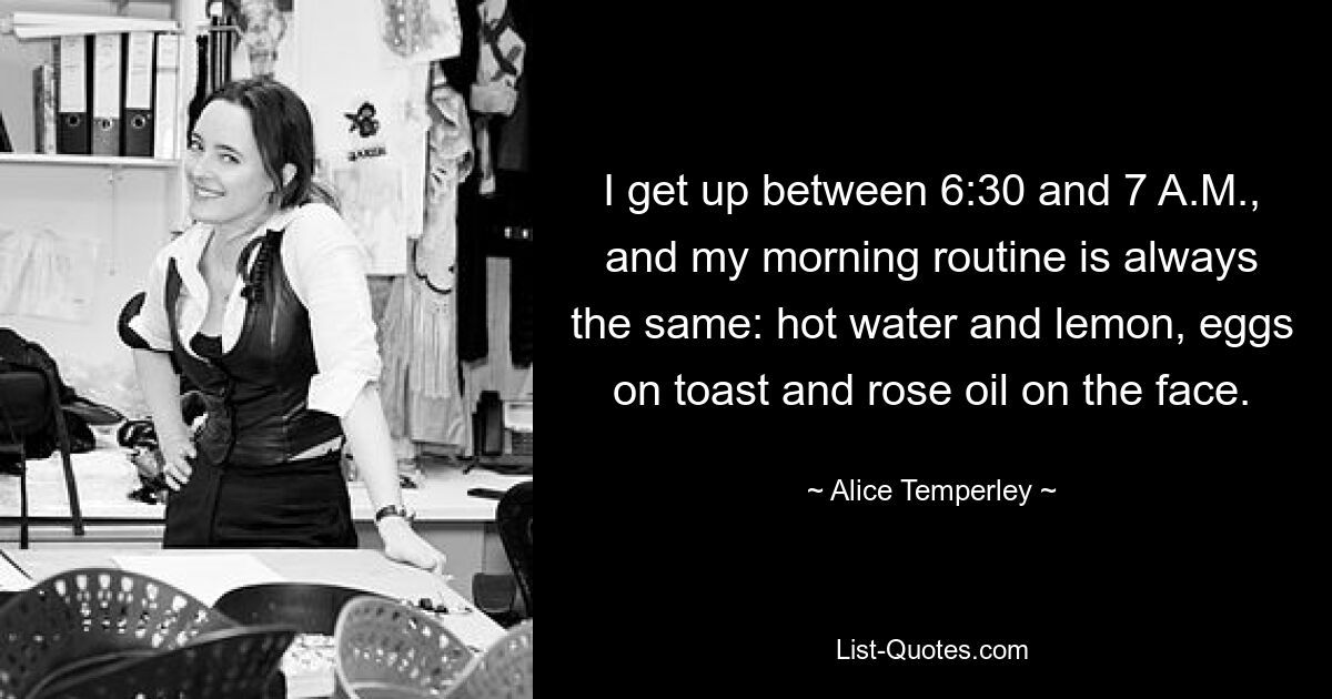 I get up between 6:30 and 7 A.M., and my morning routine is always the same: hot water and lemon, eggs on toast and rose oil on the face. — © Alice Temperley