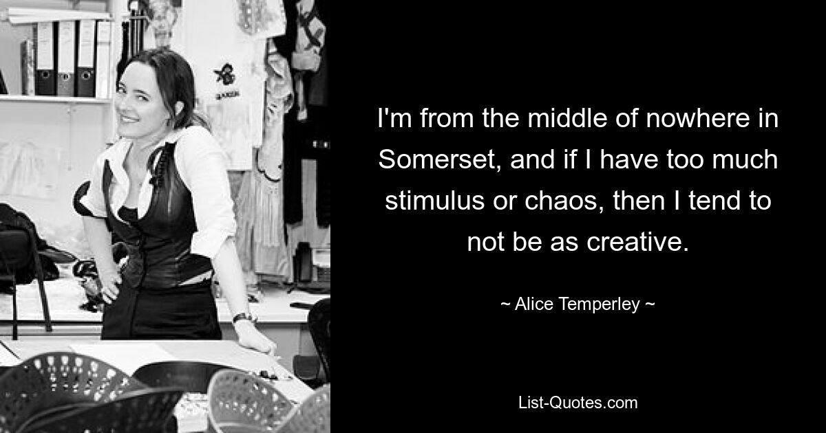 I'm from the middle of nowhere in Somerset, and if I have too much stimulus or chaos, then I tend to not be as creative. — © Alice Temperley