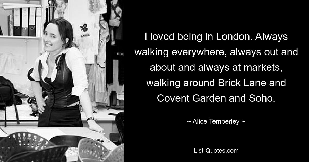 I loved being in London. Always walking everywhere, always out and about and always at markets, walking around Brick Lane and Covent Garden and Soho. — © Alice Temperley