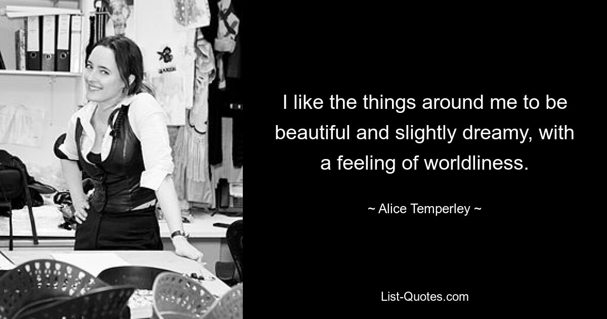 I like the things around me to be beautiful and slightly dreamy, with a feeling of worldliness. — © Alice Temperley