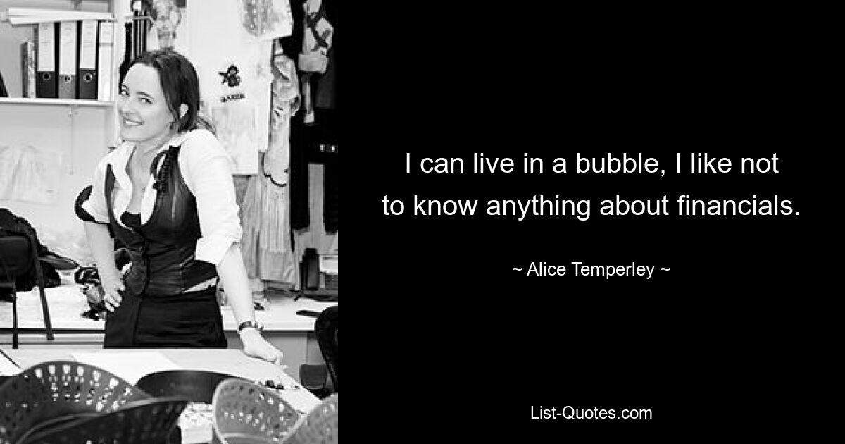 I can live in a bubble, I like not to know anything about financials. — © Alice Temperley