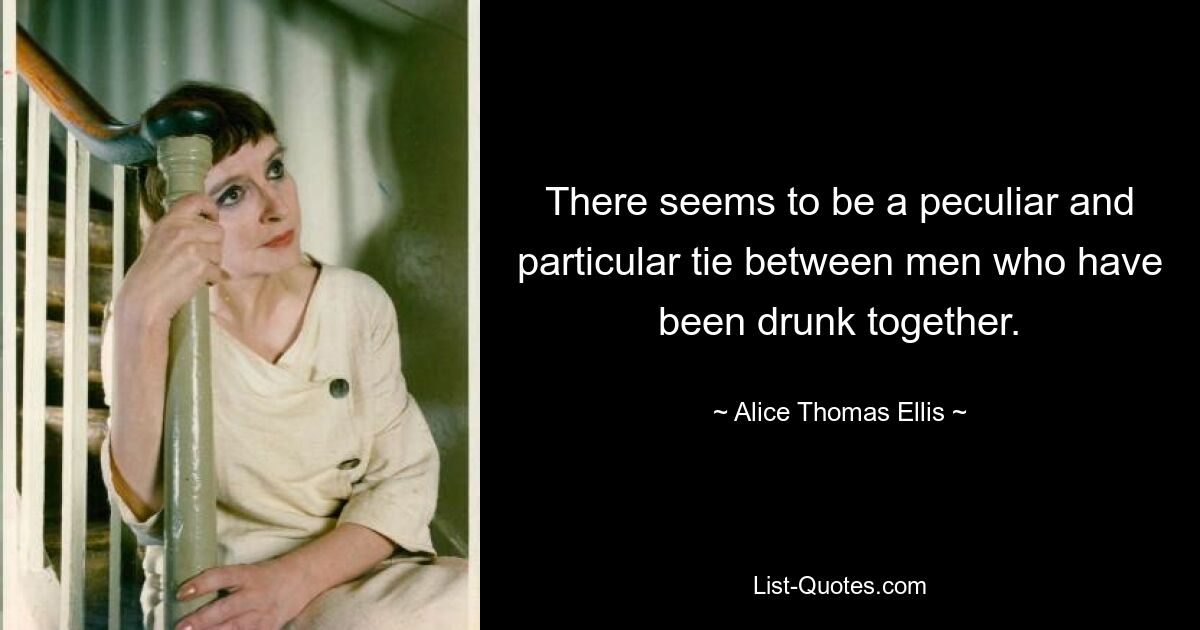 There seems to be a peculiar and particular tie between men who have been drunk together. — © Alice Thomas Ellis