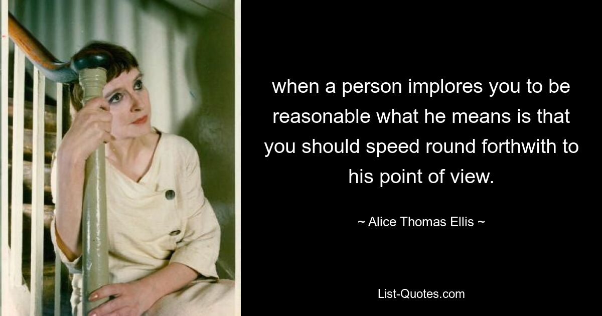 when a person implores you to be reasonable what he means is that you should speed round forthwith to his point of view. — © Alice Thomas Ellis