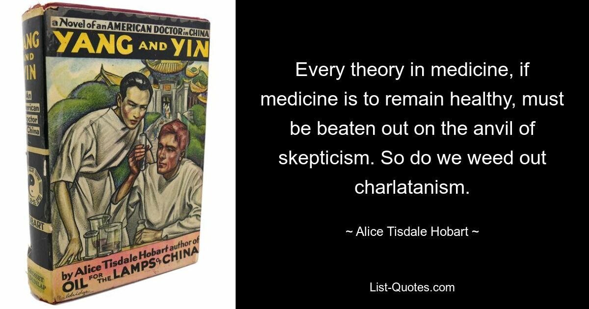 Every theory in medicine, if medicine is to remain healthy, must be beaten out on the anvil of skepticism. So do we weed out charlatanism. — © Alice Tisdale Hobart