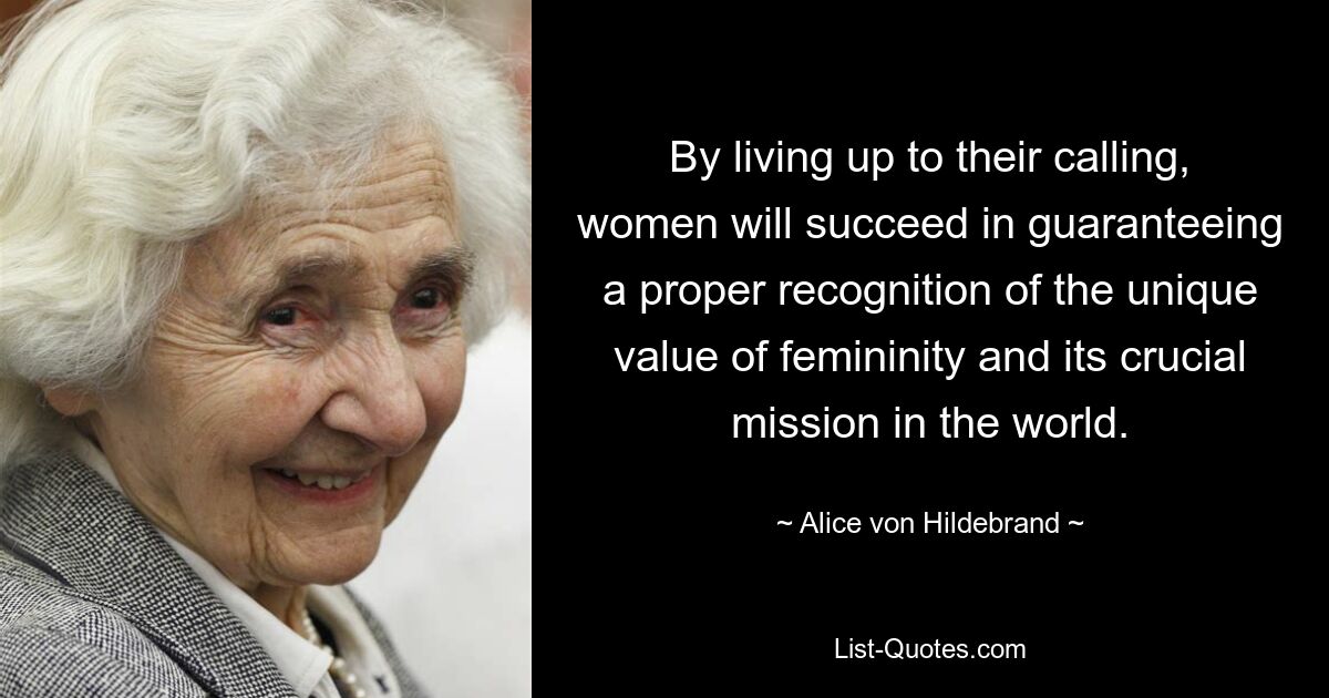 By living up to their calling, women will succeed in guaranteeing a proper recognition of the unique value of femininity and its crucial mission in the world. — © Alice von Hildebrand