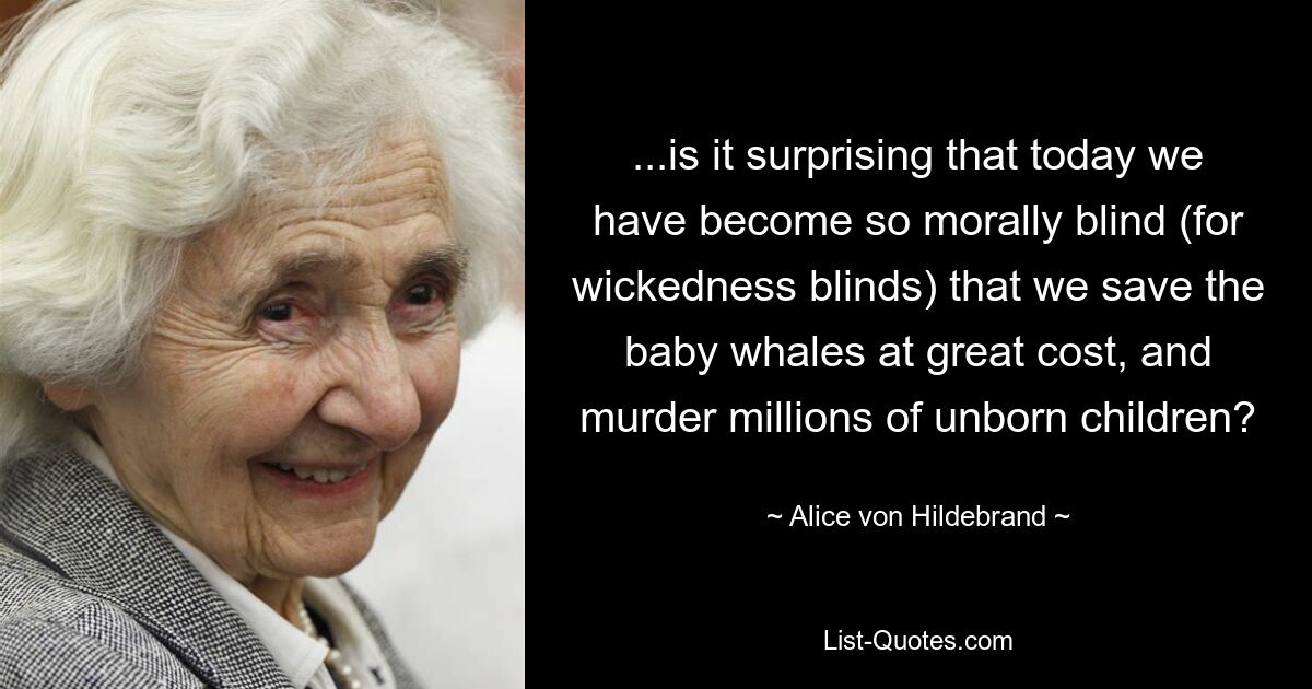 ...is it surprising that today we have become so morally blind (for wickedness blinds) that we save the baby whales at great cost, and murder millions of unborn children? — © Alice von Hildebrand