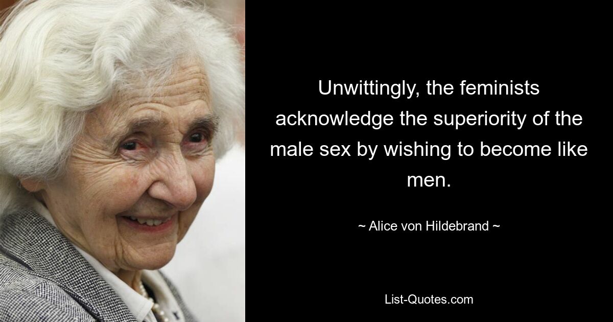 Unwittingly, the feminists acknowledge the superiority of the male sex by wishing to become like men. — © Alice von Hildebrand