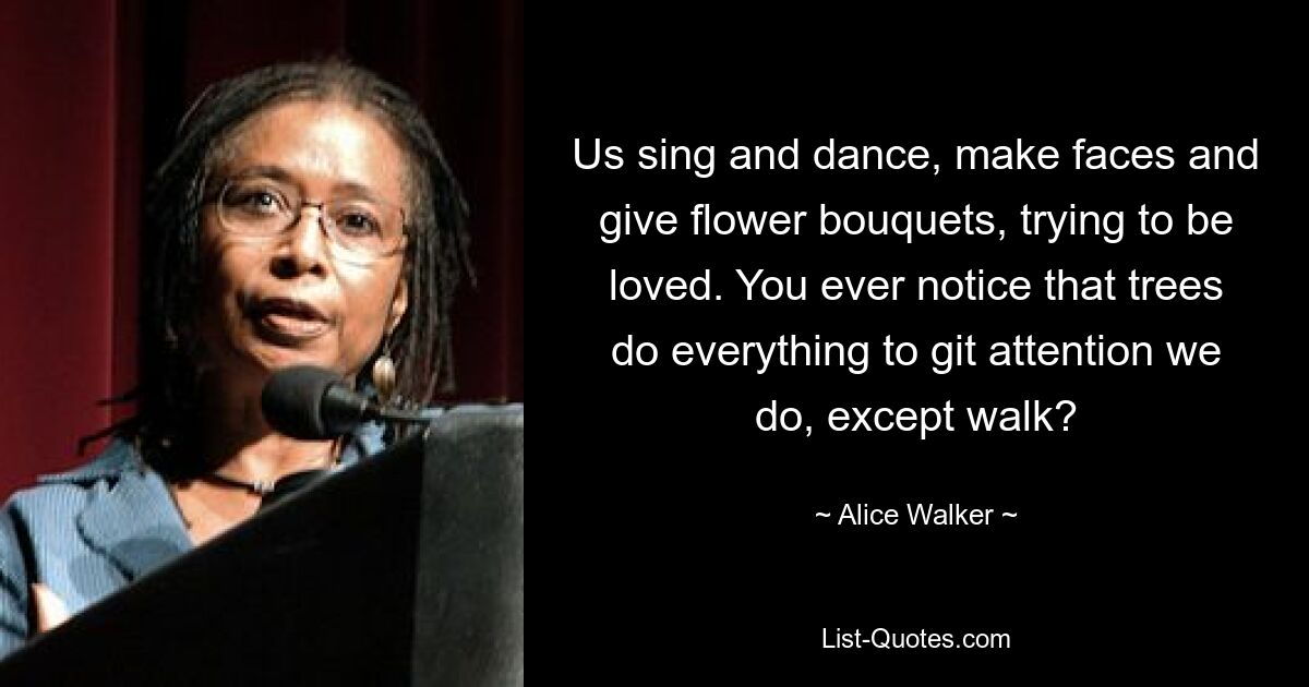 Us sing and dance, make faces and give flower bouquets, trying to be loved. You ever notice that trees do everything to git attention we do, except walk? — © Alice Walker