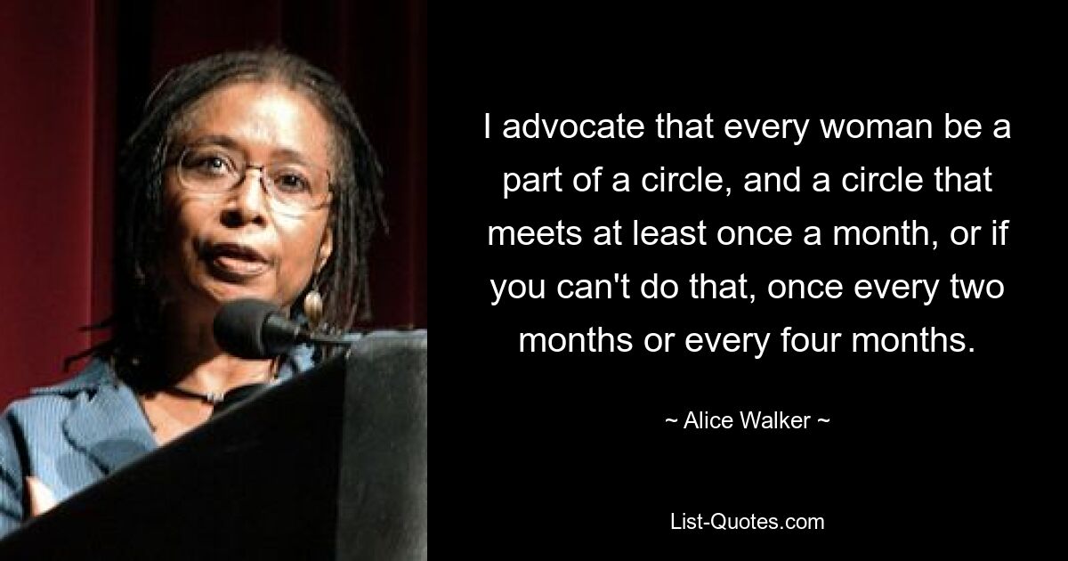 I advocate that every woman be a part of a circle, and a circle that meets at least once a month, or if you can't do that, once every two months or every four months. — © Alice Walker