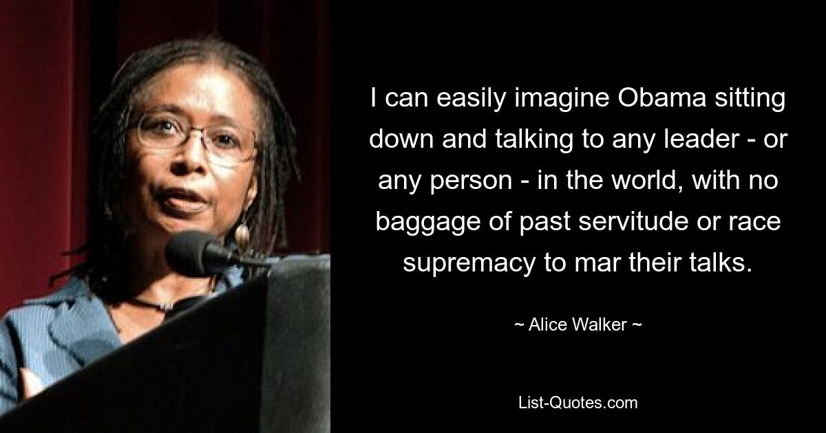 I can easily imagine Obama sitting down and talking to any leader - or any person - in the world, with no baggage of past servitude or race supremacy to mar their talks. — © Alice Walker