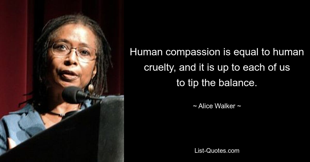 Human compassion is equal to human cruelty, and it is up to each of us to tip the balance. — © Alice Walker