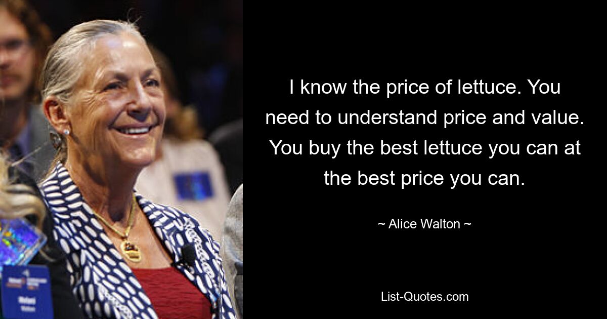 I know the price of lettuce. You need to understand price and value. You buy the best lettuce you can at the best price you can. — © Alice Walton