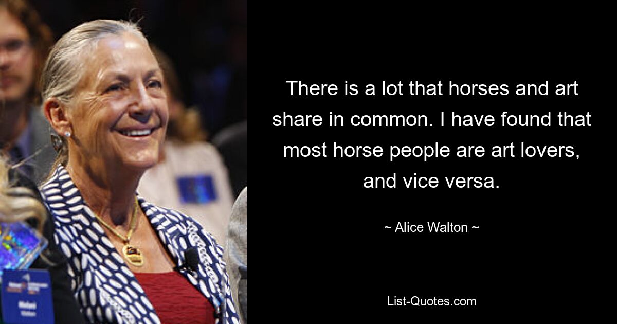 There is a lot that horses and art share in common. I have found that most horse people are art lovers, and vice versa. — © Alice Walton