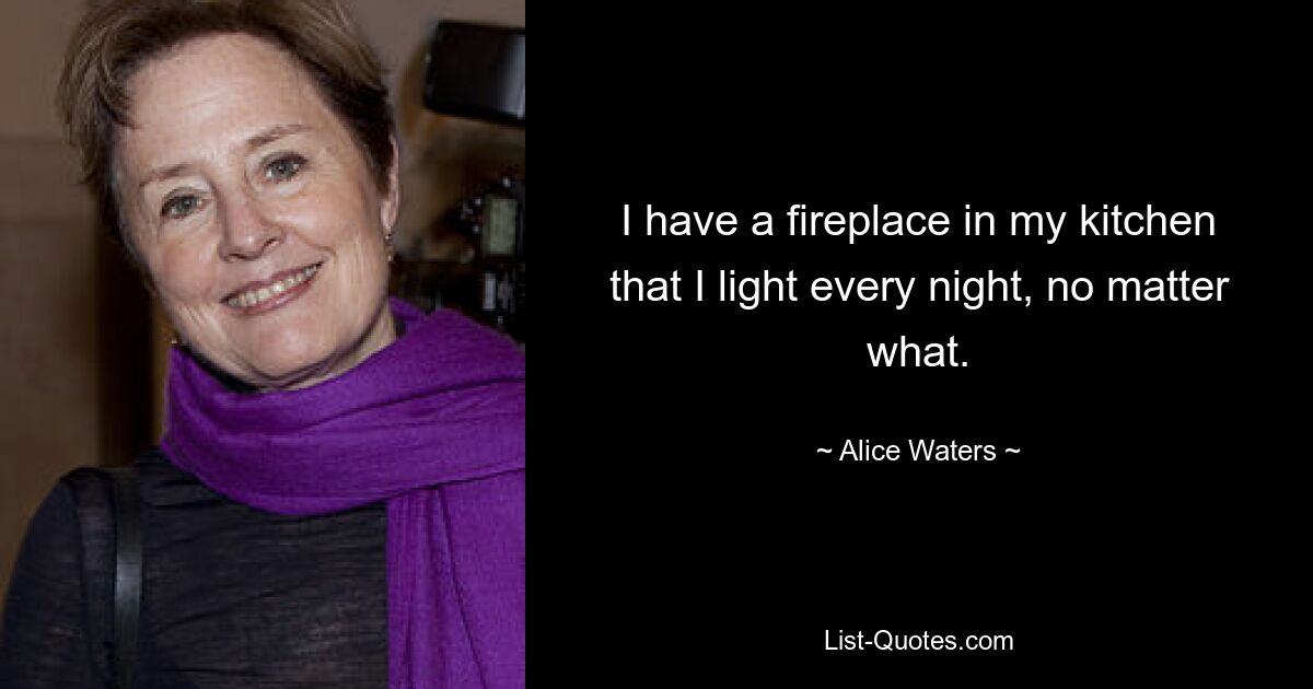 I have a fireplace in my kitchen that I light every night, no matter what. — © Alice Waters