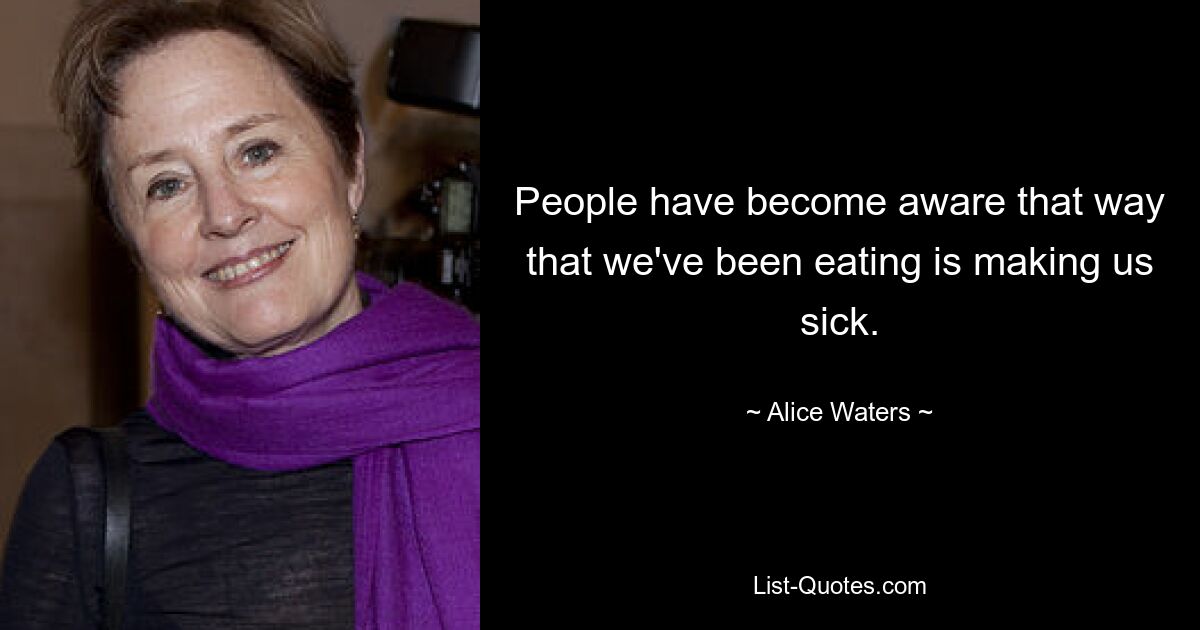 People have become aware that way that we've been eating is making us sick. — © Alice Waters