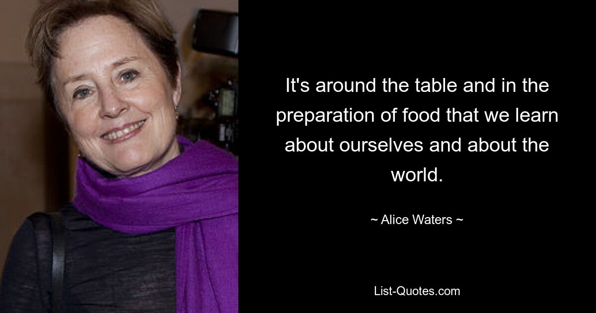 It's around the table and in the preparation of food that we learn about ourselves and about the world. — © Alice Waters