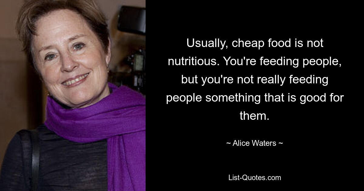 Usually, cheap food is not nutritious. You're feeding people, but you're not really feeding people something that is good for them. — © Alice Waters