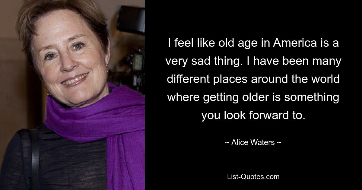 I feel like old age in America is a very sad thing. I have been many different places around the world where getting older is something you look forward to. — © Alice Waters