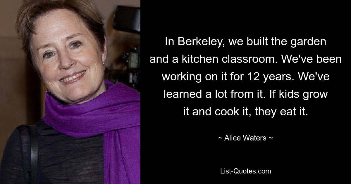 In Berkeley, we built the garden and a kitchen classroom. We've been working on it for 12 years. We've learned a lot from it. If kids grow it and cook it, they eat it. — © Alice Waters